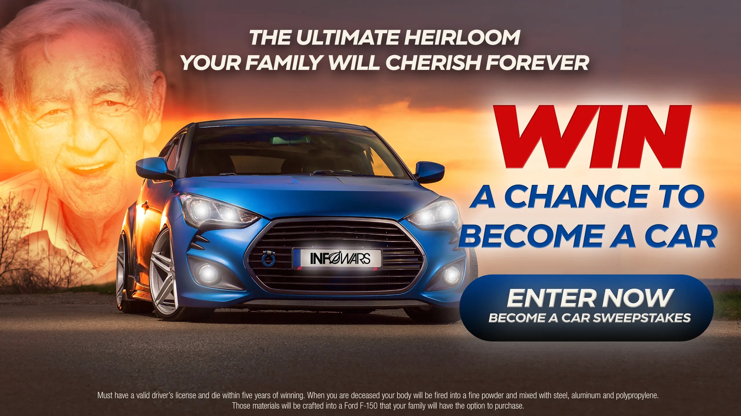 Win a chance to become a car. There’s nothing more American than the automobile. Now you can become one! When you die, your body will be fired into a fine powder and mixed with steel, aluminum and polypropylene. Those materials will be crafted into a Ford F-150 that your family will have the option to purchase. This is the ultimate heirloom that your family will cherish forever. Simply enter the Infowars Become a Car Sweepstakes for your free chance to win. Must have a valid driver’s license and die within five years of winning.