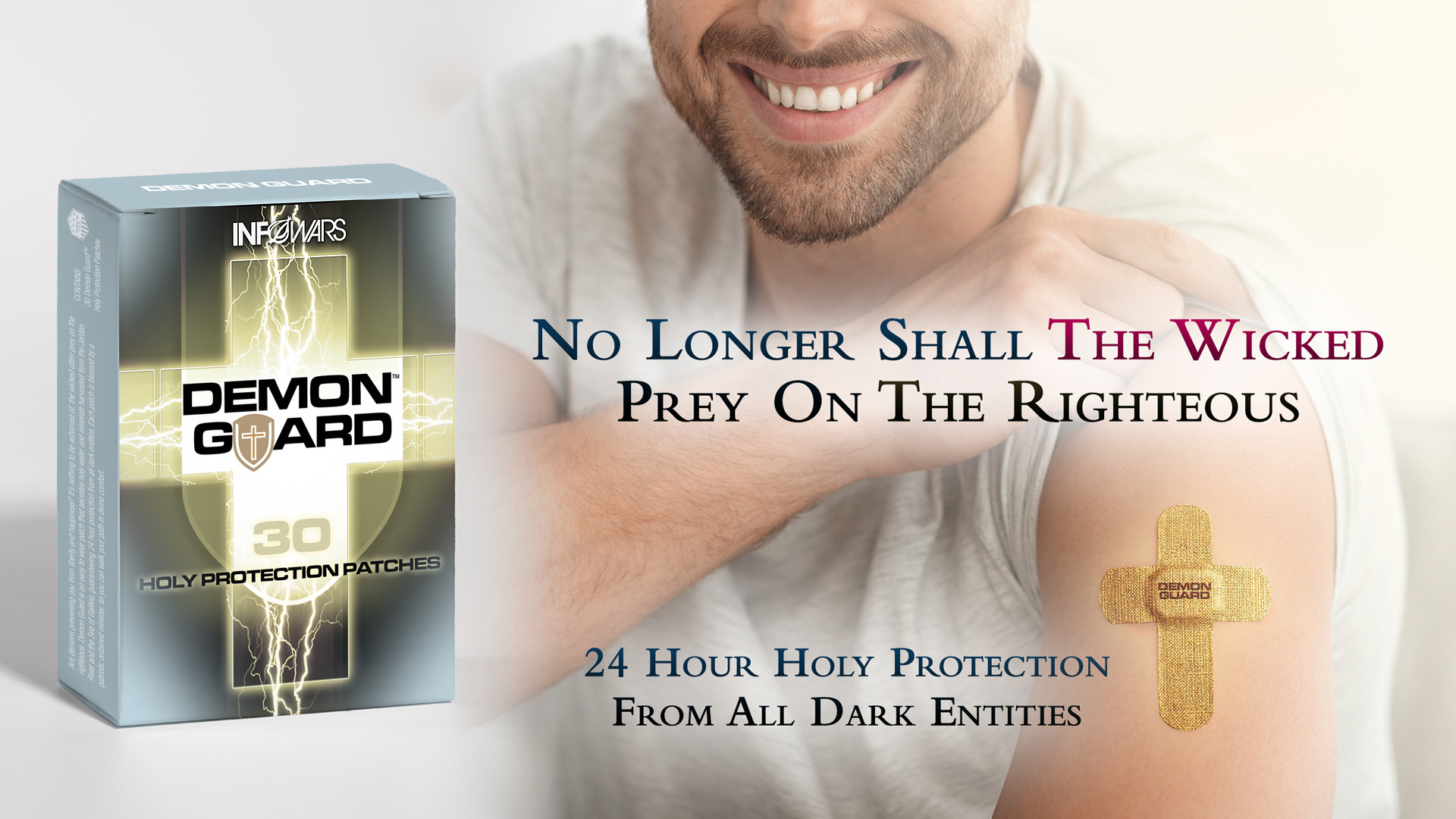 Demon Guard. Are demons preventing you from liberty and happiness? It’s nothing to be ashamed of, the wicked often prey on the righteous. Demon Guard is an easy-to-wear patch that secretes holy water and minerals harvested from the Jordan River and the Sea of Galilee, guaranteeing 24-hour protection from all dark entities. Each patch is blessed by a patriotic ordained minister, so you can walk your path in divine comfort.
