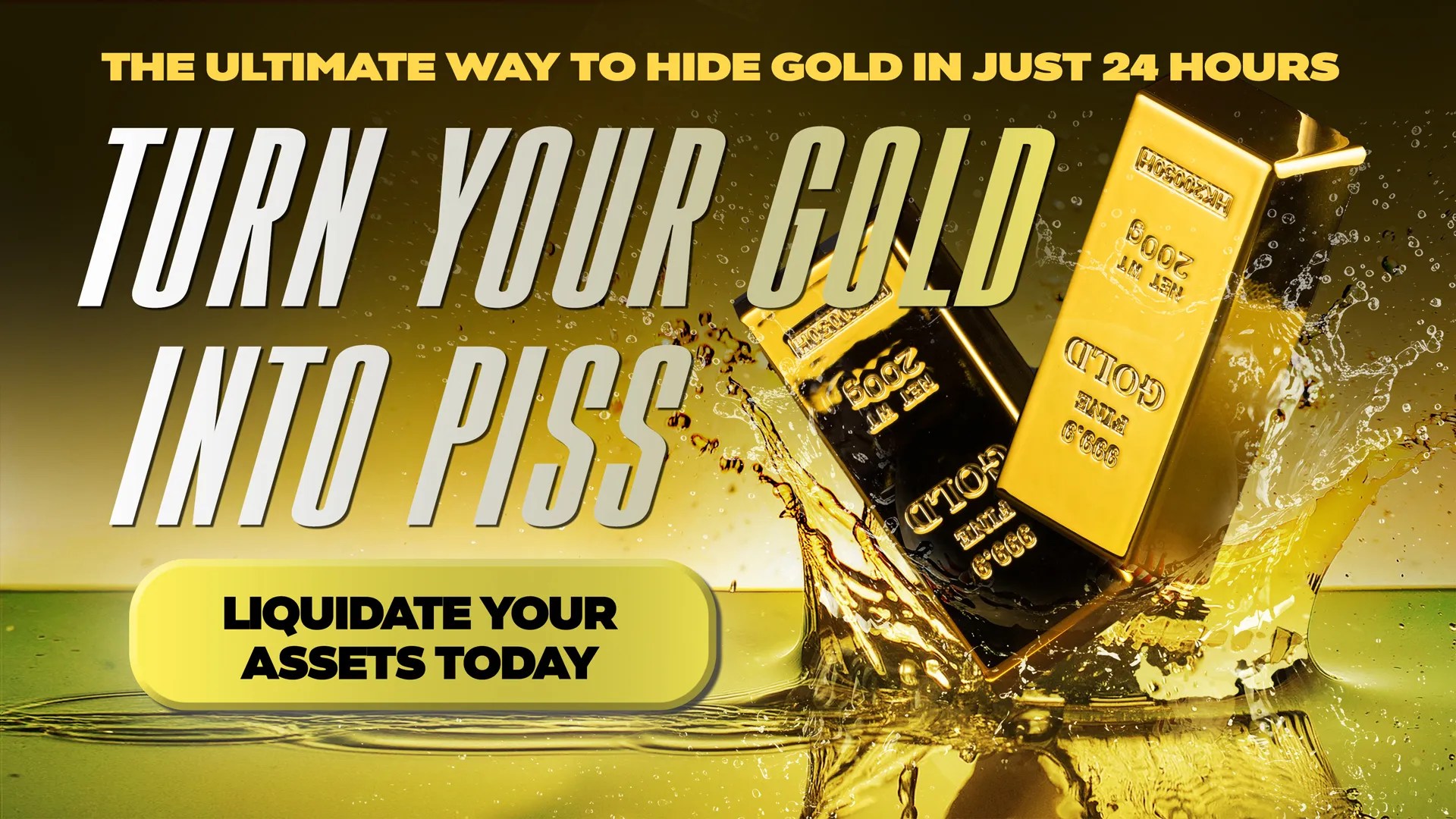 Does finding a secure place to store your hard earned gold keep you up at night? Big Banks can’t be trusted and urban burglars may strike at any time. That’s why you should turn your gold into piss! It’s the ultimate way to hide gold. Just put your ingots and bars in a bucket, add urine then drop in two our patented tablets. In 24 hours, your gold will be piss! Order now and receive a free storage jug.