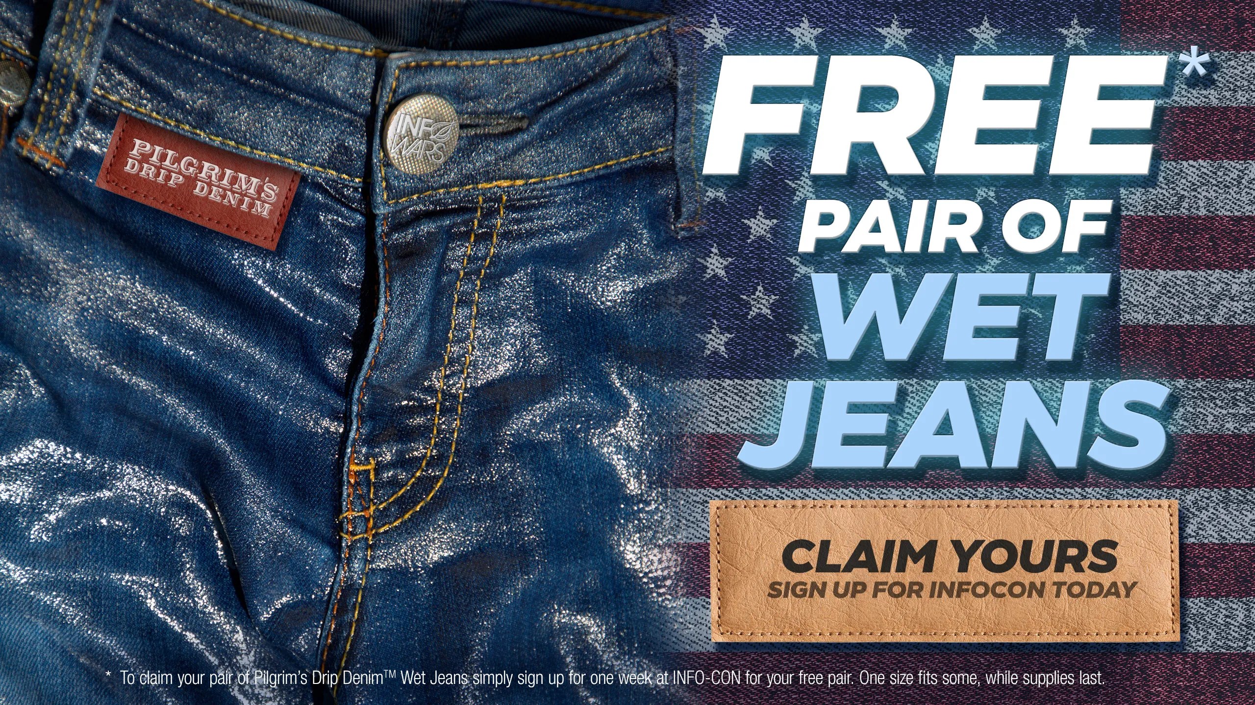 Free Pair of Wet Jeans. Wet jeans are the newest trend in American health, but the practice goes back hundreds of years when the Pilgrims arrived soaking wet on Plymouth Rock. While dry jeans cause rashes and chafing, wet jeans act as a natural cold therapy, offering improved circulation, mental focus and testicular solace. Cooling takes place at the cellular level, offering reassurance at the body’s natural defense matrix. Pure Cotton Wet Jeans are a patriot-friendly alternative to cancer causing drugs pushed by Big Pharma. They’re also wallet friendly too, since they’re free! Simply sign up for one week at Info-Con for your free pair. One size fits some, while supplies last.